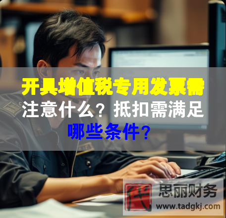 开具增值税专用发票需注意什么？抵扣需满足哪些条件？